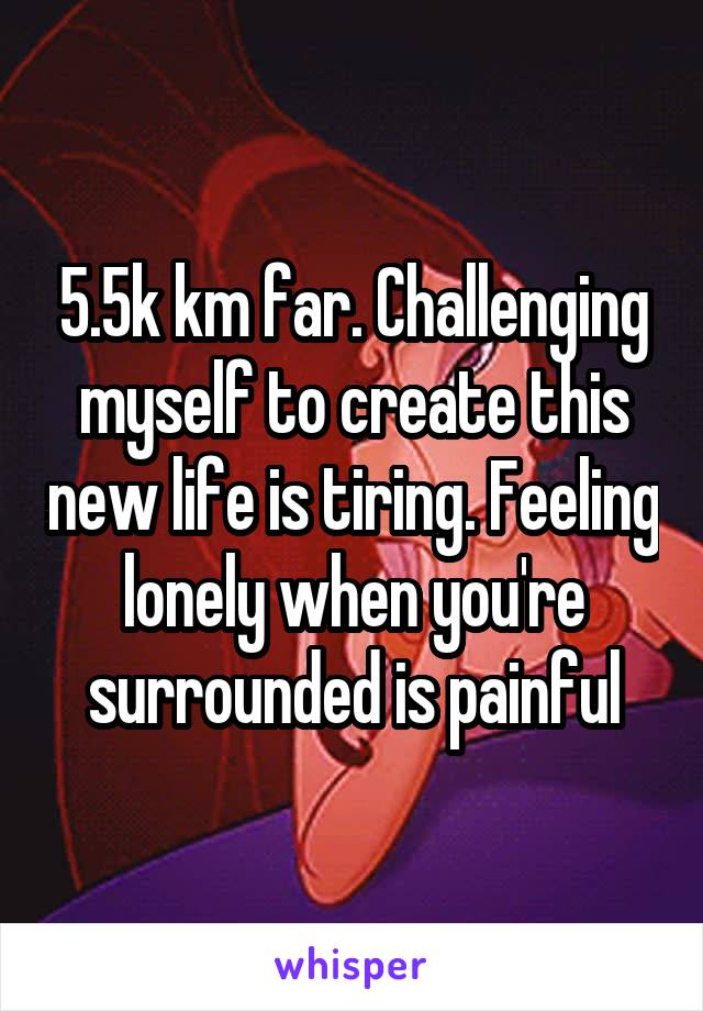 5.5k km far. Challenging myself to create this new life is tiring. Feeling lonely when you're surrounded is painful