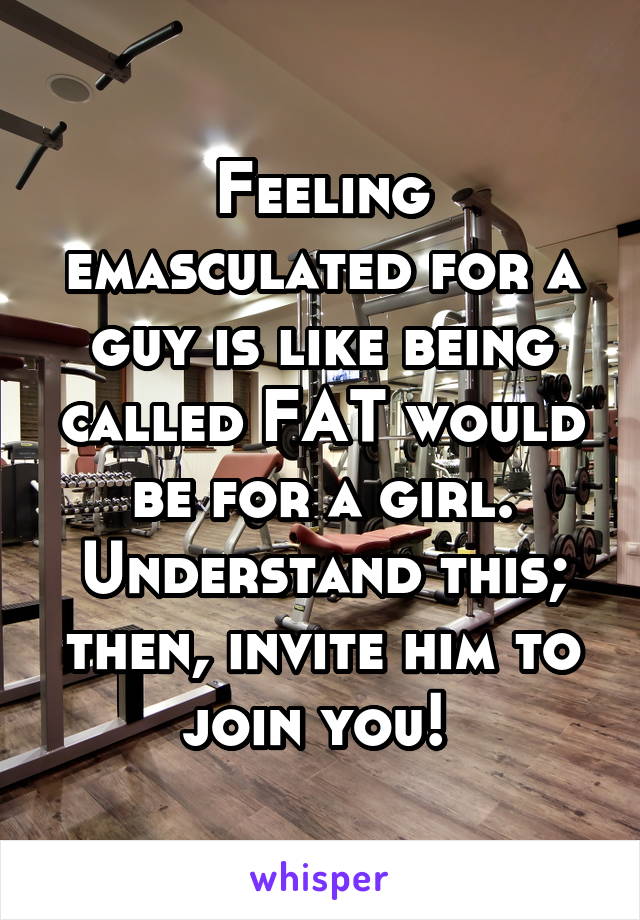 Feeling emasculated for a guy is like being called FAT would be for a girl.
Understand this; then, invite him to join you! 