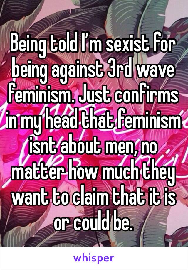 Being told I’m sexist for being against 3rd wave feminism. Just confirms in my head that feminism isnt about men, no matter how much they want to claim that it is or could be. 