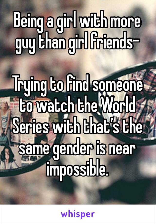 Being a girl with more guy than girl friends-

Trying to find someone to watch the World Series with that’s the same gender is near impossible.