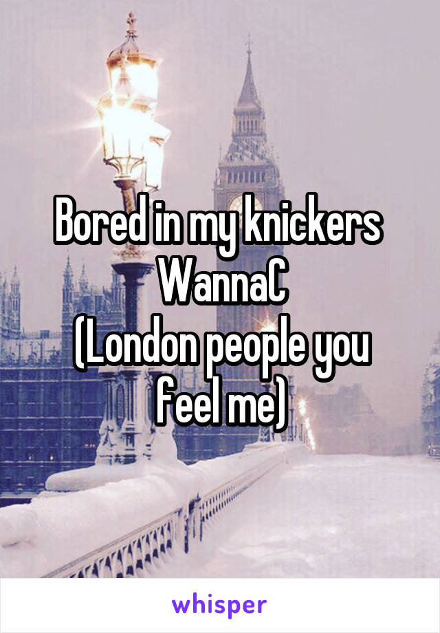 Bored in my knickers 
WannaC
(London people you feel me)
