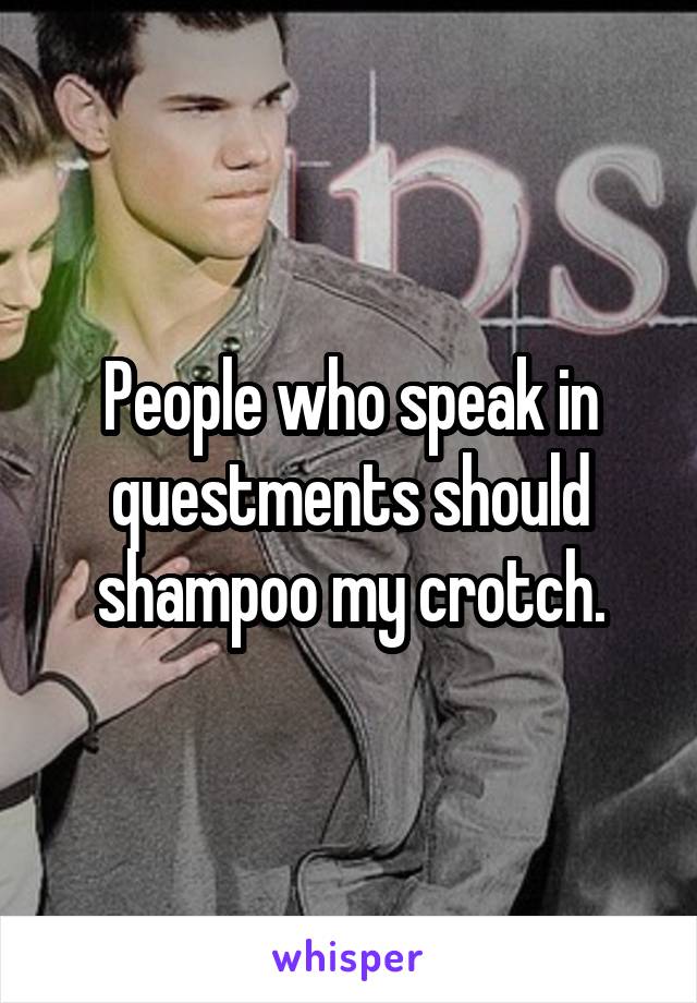 People who speak in questments should shampoo my crotch.