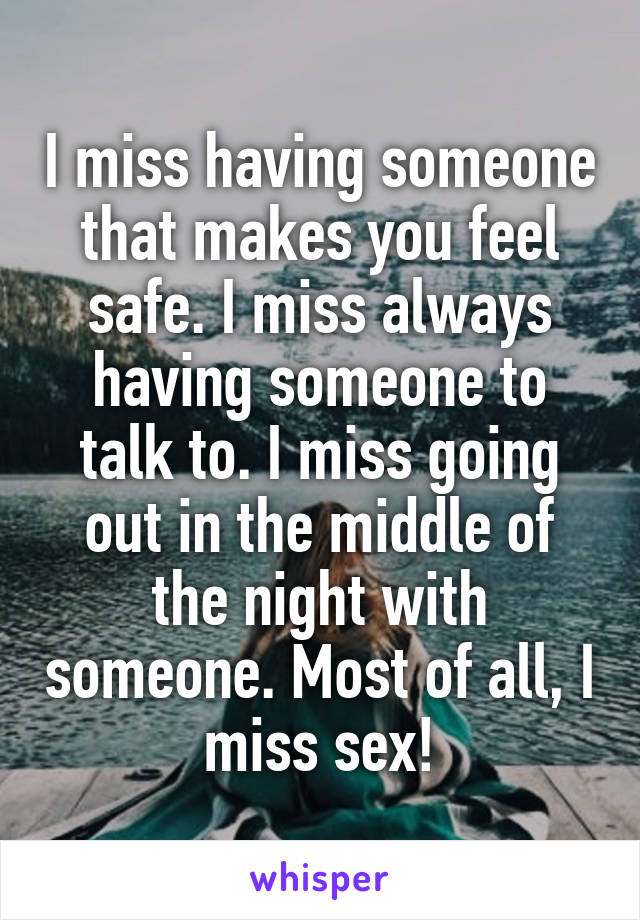 I miss having someone that makes you feel safe. I miss always having someone to talk to. I miss going out in the middle of the night with someone. Most of all, I miss sex!