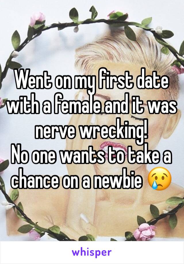 Went on my first date with a female and it was nerve wrecking! 
No one wants to take a chance on a newbie 😢