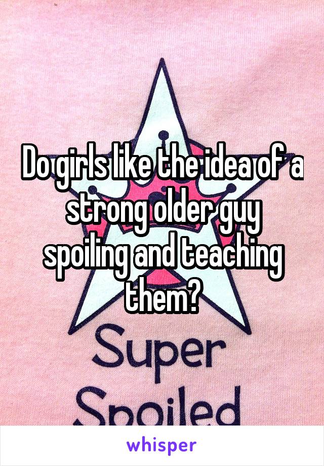 Do girls like the idea of a strong older guy spoiling and teaching them?