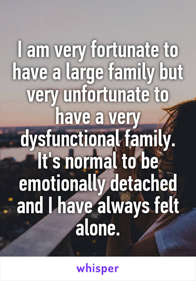 I am very fortunate to have a large family but very unfortunate to have a very dysfunctional family. It's normal to be emotionally detached and I have always felt alone.