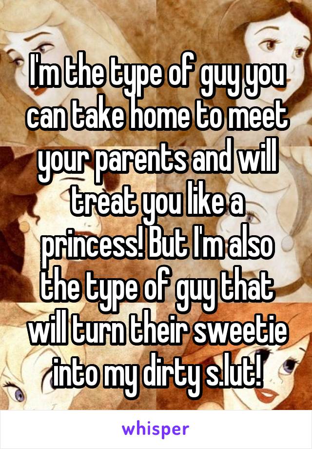 I'm the type of guy you can take home to meet your parents and will treat you like a princess! But I'm also the type of guy that will turn their sweetie into my dirty s.lut!