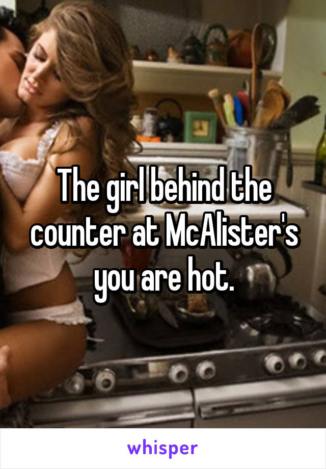 The girl behind the counter at McAlister's you are hot.