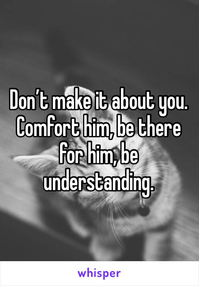Don’t make it about you. Comfort him, be there for him, be understanding. 