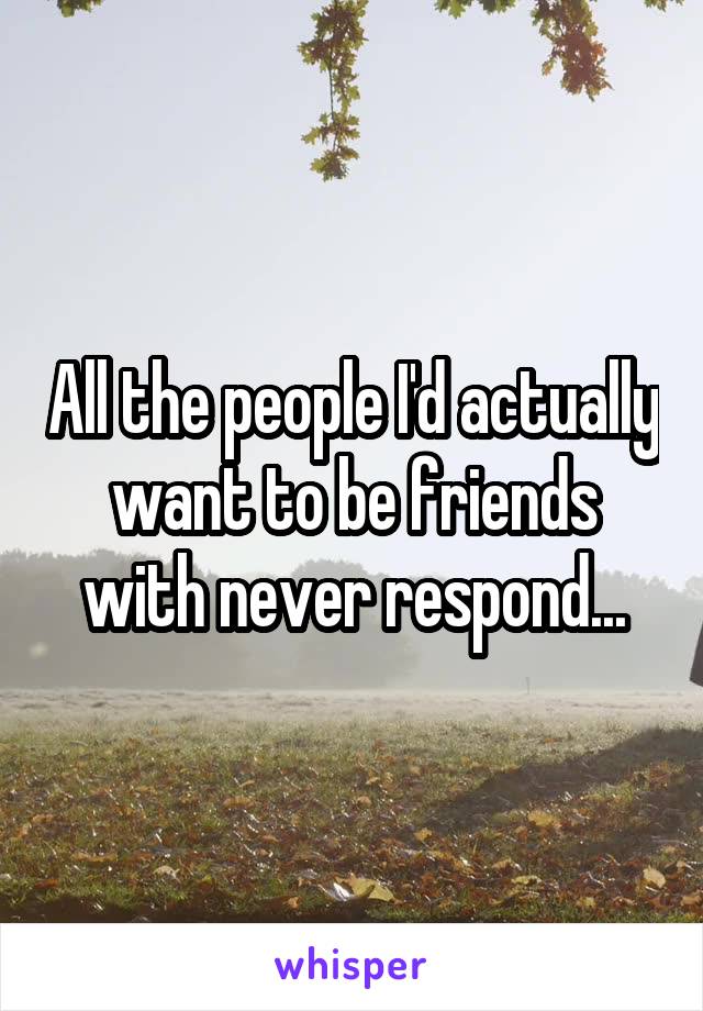 All the people I'd actually want to be friends with never respond...
