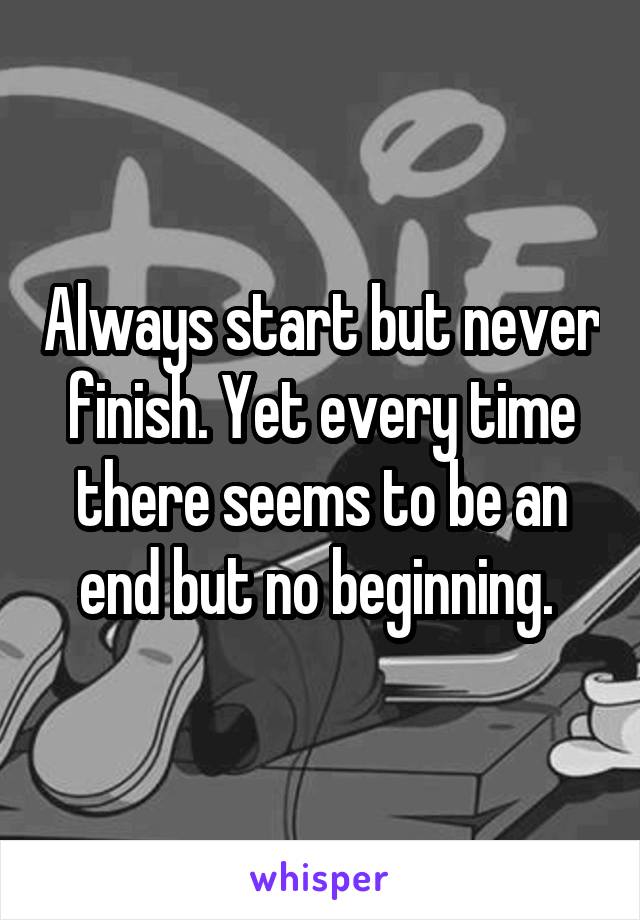 Always start but never finish. Yet every time there seems to be an end but no beginning. 