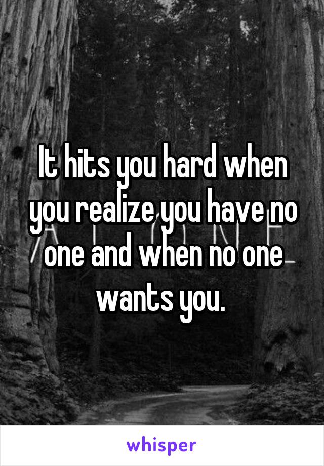 It hits you hard when you realize you have no one and when no one wants you. 