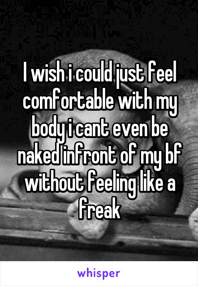 I wish i could just feel comfortable with my body i cant even be naked infront of my bf without feeling like a freak
