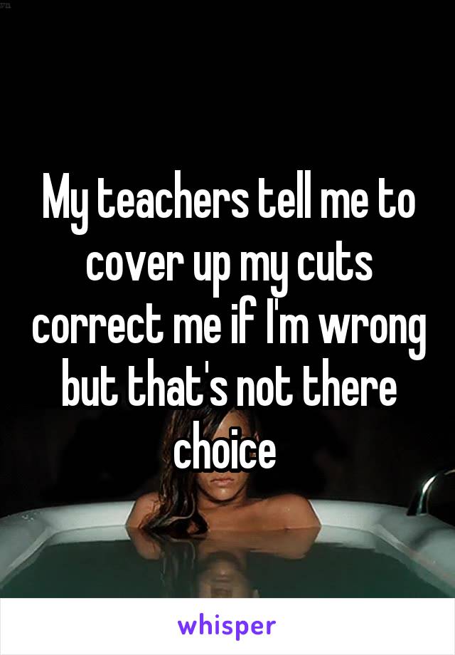 My teachers tell me to cover up my cuts correct me if I'm wrong but that's not there choice 