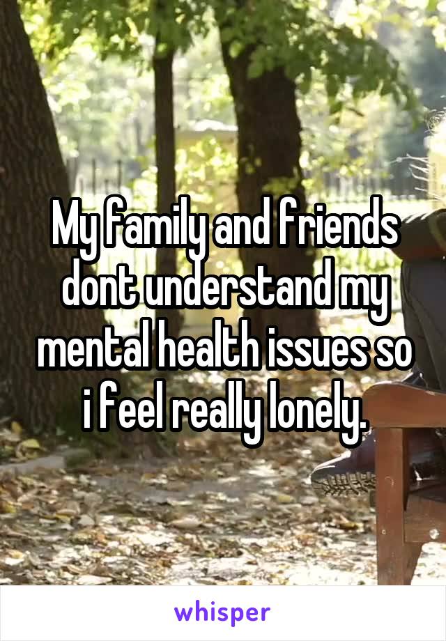 My family and friends dont understand my mental health issues so i feel really lonely.