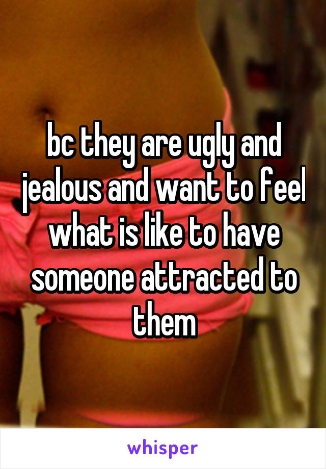 bc they are ugly and jealous and want to feel what is like to have someone attracted to them