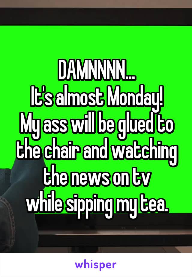 DAMNNNN...
It's almost Monday!
My ass will be glued to the chair and watching the news on tv
while sipping my tea.