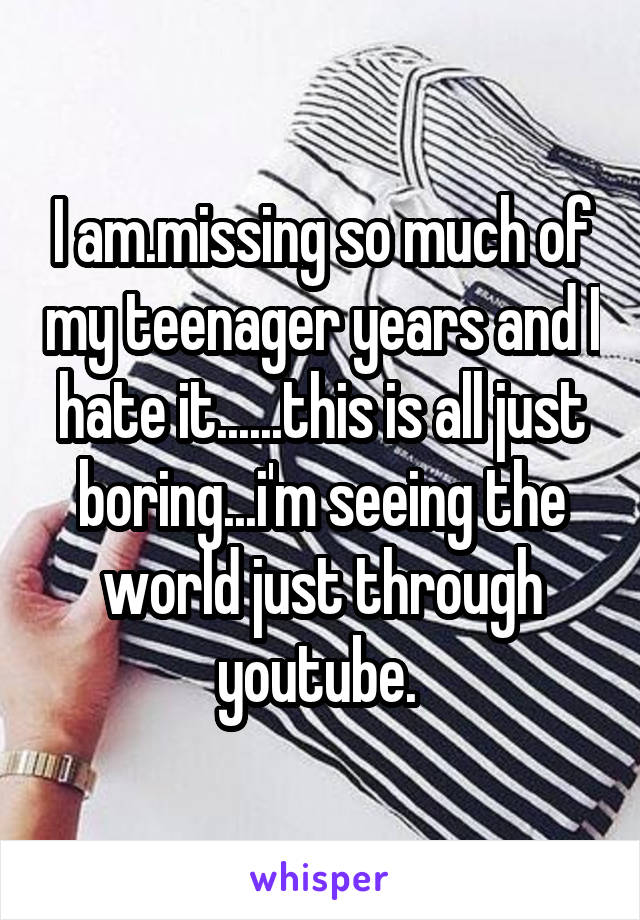 I am.missing so much of my teenager years and I hate it......this is all just boring...i'm seeing the world just through youtube. 