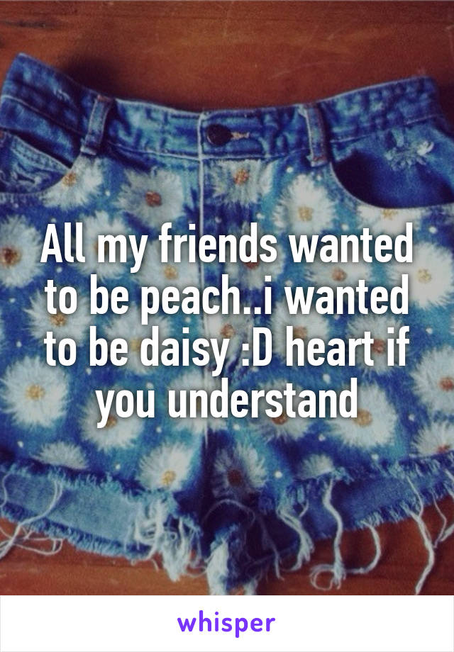 All my friends wanted to be peach..i wanted to be daisy :D heart if you understand