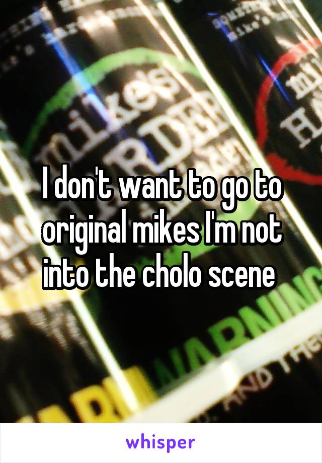 I don't want to go to original mikes I'm not into the cholo scene 