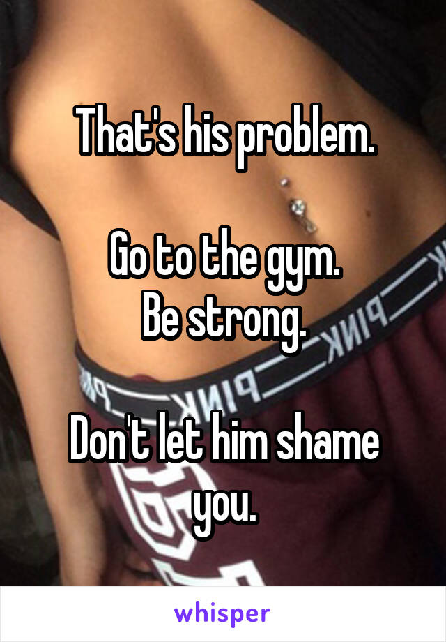 That's his problem.

Go to the gym.
Be strong.

Don't let him shame you.