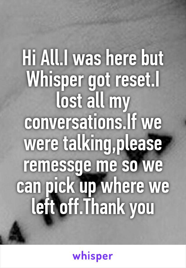 Hi All.I was here but Whisper got reset.I lost all my conversations.If we were talking,please remessge me so we can pick up where we left off.Thank you