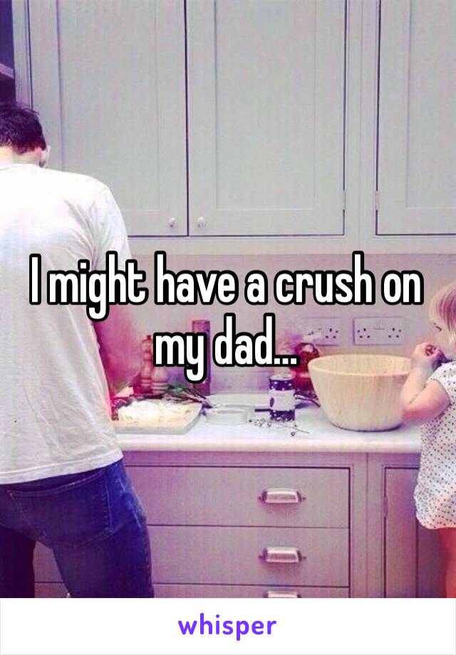 I might have a crush on my dad…