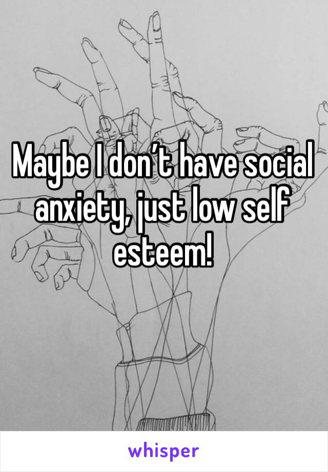 Maybe I don’t have social anxiety, just low self esteem! 