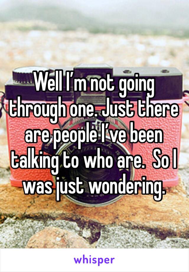 Well I’m not going through one. Just there are people I’ve been talking to who are.  So I was just wondering. 
