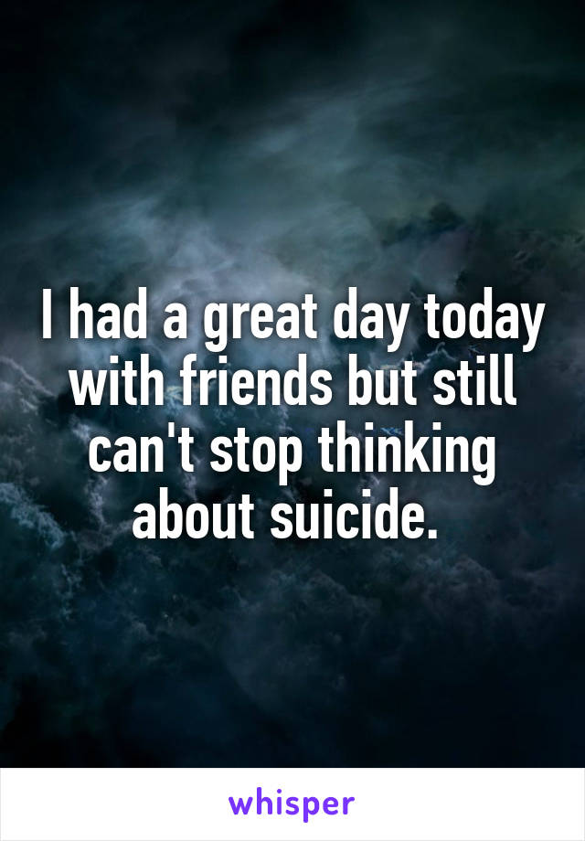 I had a great day today with friends but still can't stop thinking about suicide. 