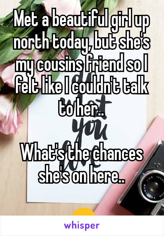 Met a beautiful girl up north today, but she's my cousins friend so I felt like I couldn't talk to her..

What's the chances she's on here..

 😒