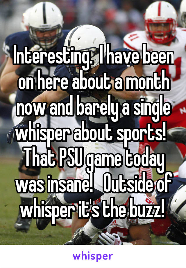 Interesting.  I have been on here about a month now and barely a single whisper about sports!   That PSU game today was insane!   Outside of whisper it's the buzz! 