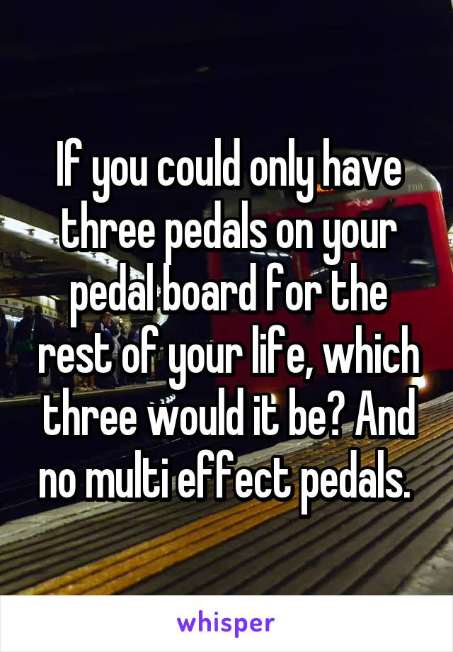 If you could only have three pedals on your pedal board for the rest of your life, which three would it be? And no multi effect pedals. 