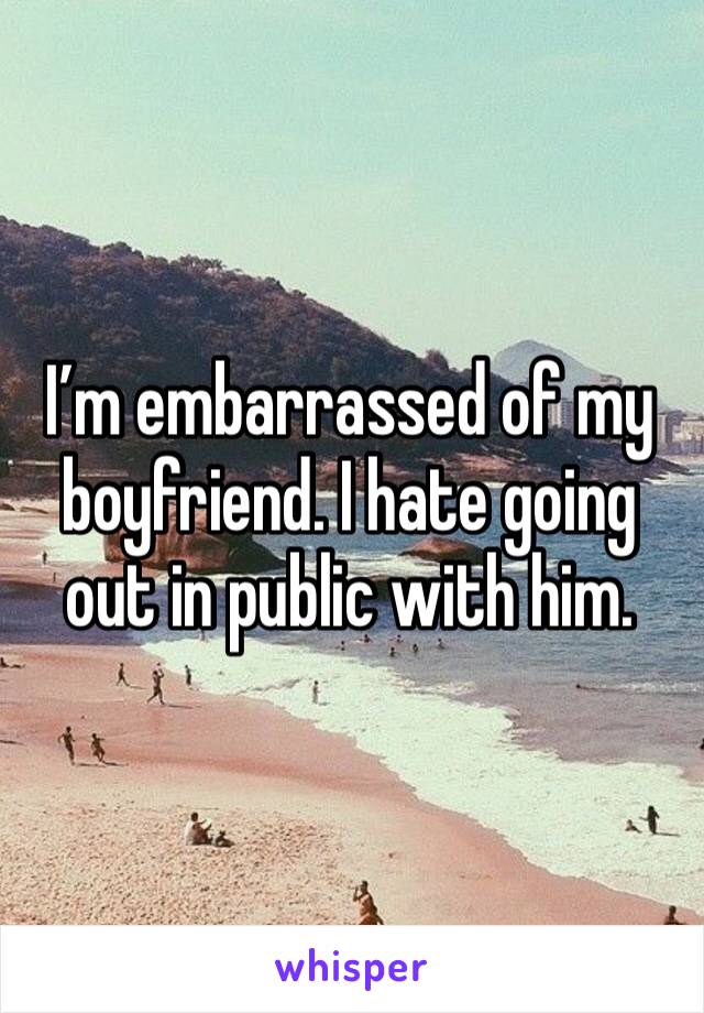 I’m embarrassed of my boyfriend. I hate going out in public with him. 