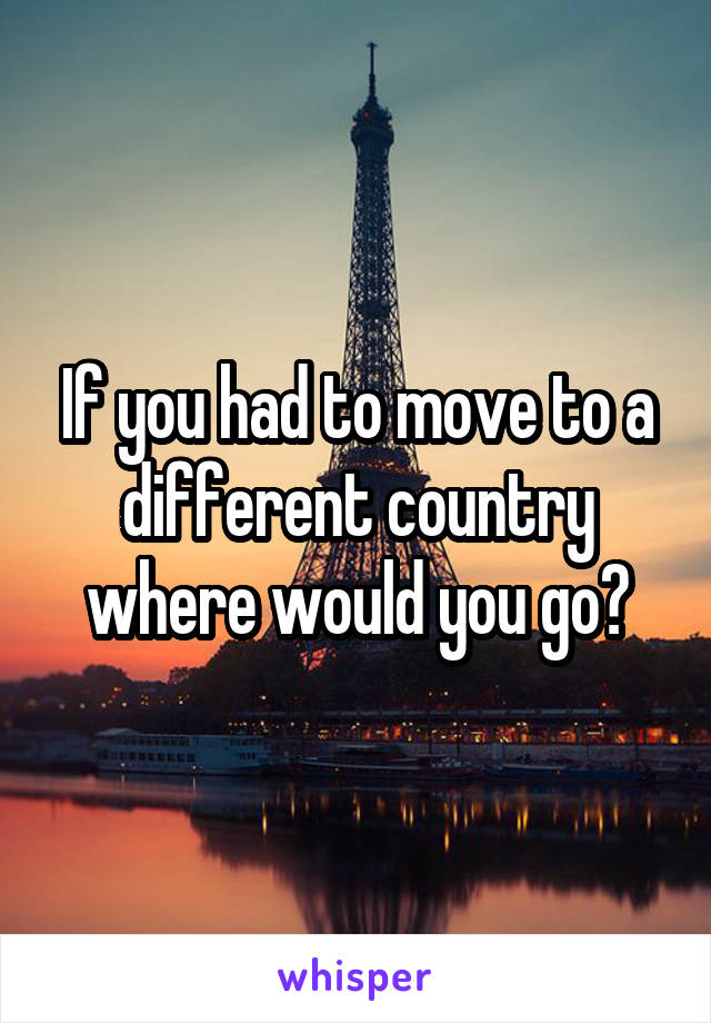 If you had to move to a different country where would you go?