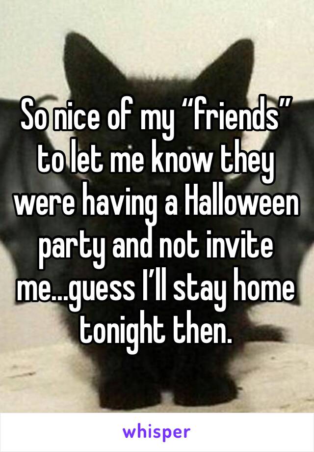 So nice of my “friends” to let me know they were having a Halloween party and not invite me...guess I’ll stay home tonight then.