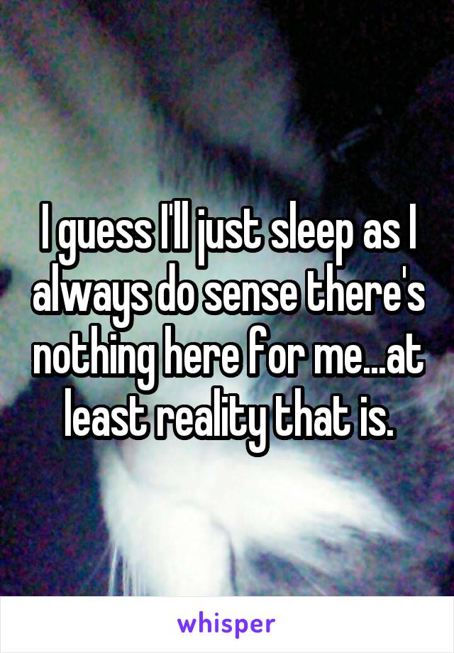 I guess I'll just sleep as I always do sense there's nothing here for me...at least reality that is.