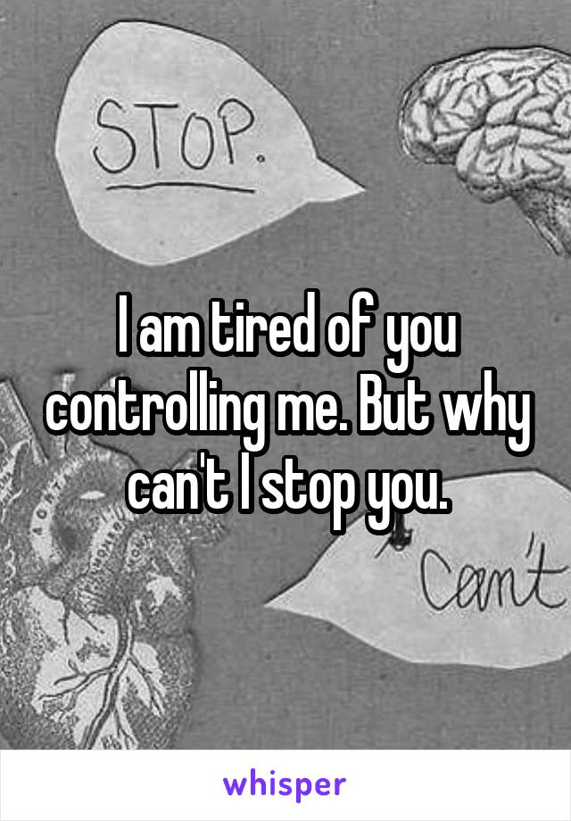 I am tired of you controlling me. But why can't I stop you.
