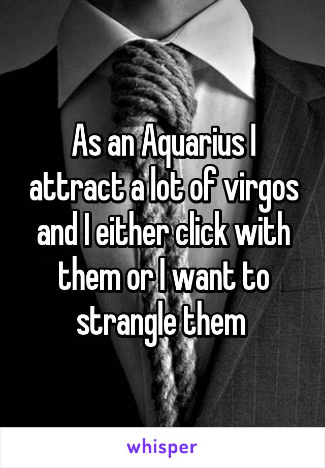 As an Aquarius I attract a lot of virgos and I either click with them or I want to strangle them 