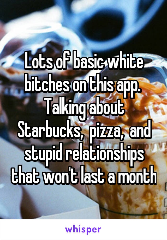 Lots of basic white bitches on this app.  Talking about Starbucks,  pizza,  and stupid relationships that won't last a month