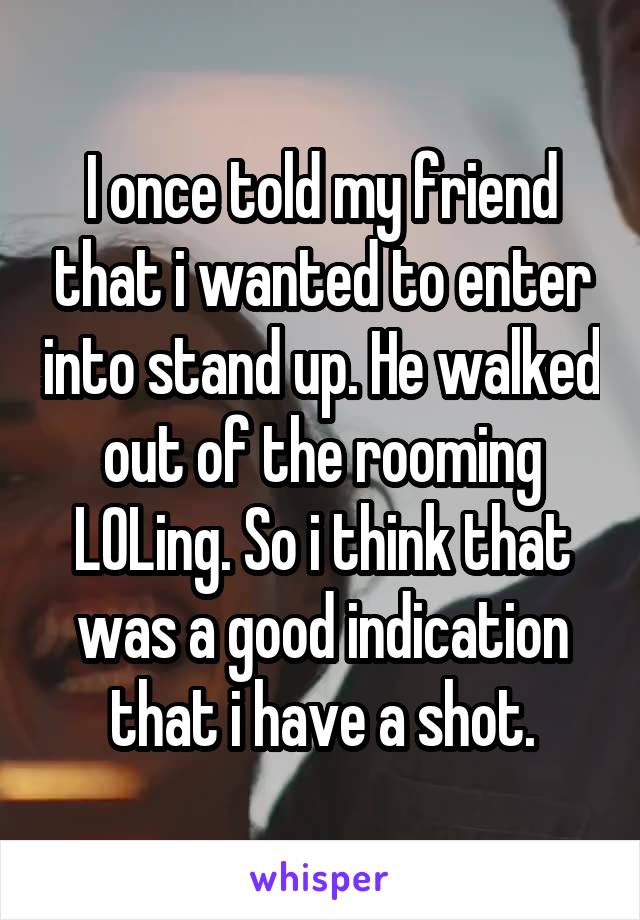 I once told my friend that i wanted to enter into stand up. He walked out of the rooming LOLing. So i think that was a good indication that i have a shot.