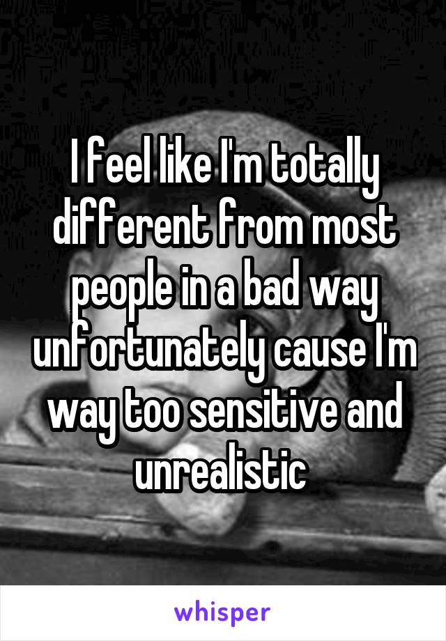 I feel like I'm totally different from most people in a bad way unfortunately cause I'm way too sensitive and unrealistic 