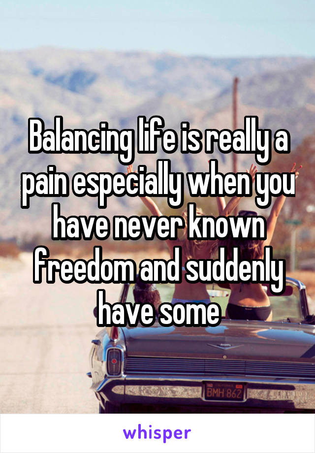 Balancing life is really a pain especially when you have never known freedom and suddenly have some