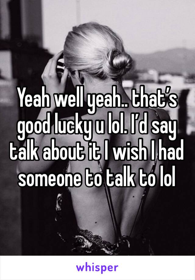 Yeah well yeah.. that’s good lucky u lol. I’d say talk about it I wish I had someone to talk to lol 