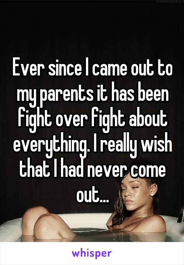 Ever since I came out to my parents it has been fight over fight about everything. I really wish that I had never come out...