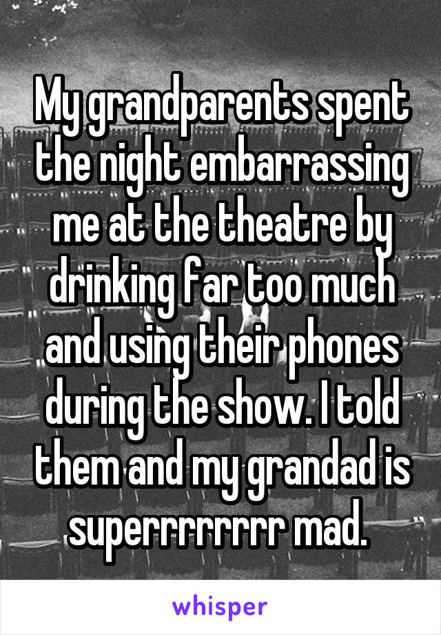 My grandparents spent the night embarrassing me at the theatre by drinking far too much and using their phones during the show. I told them and my grandad is superrrrrrrr mad. 