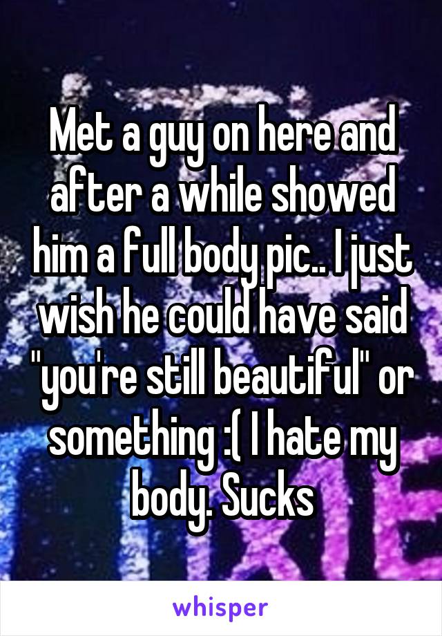 Met a guy on here and after a while showed him a full body pic.. I just wish he could have said "you're still beautiful" or something :( I hate my body. Sucks