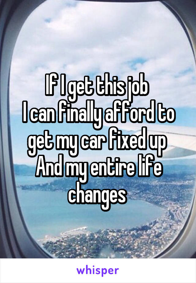 If I get this job 
I can finally afford to get my car fixed up 
And my entire life changes 