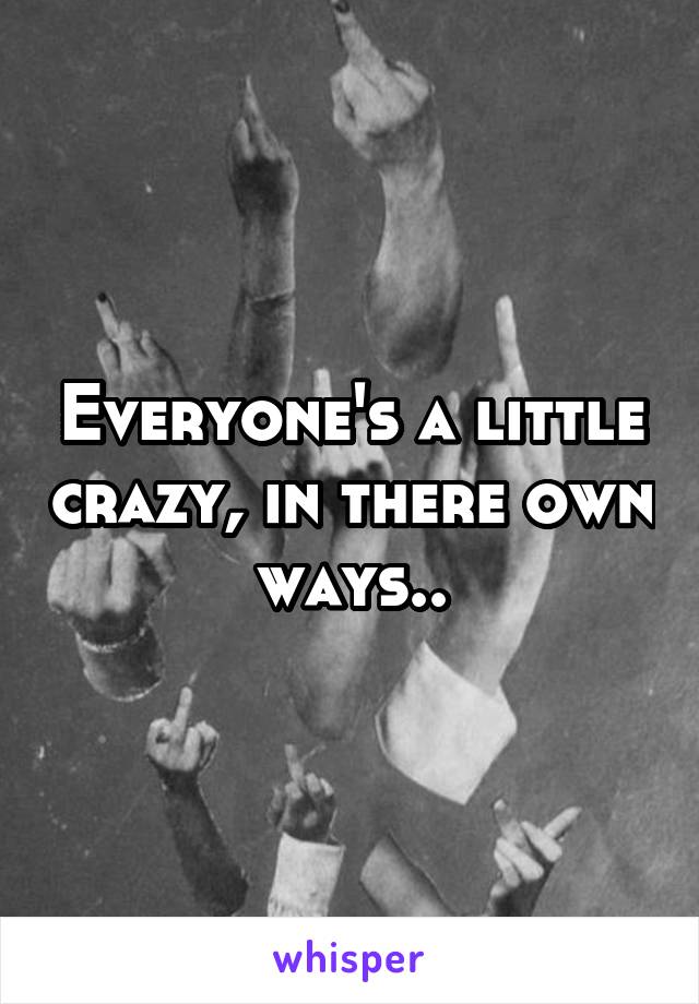 Everyone's a little crazy, in there own ways..