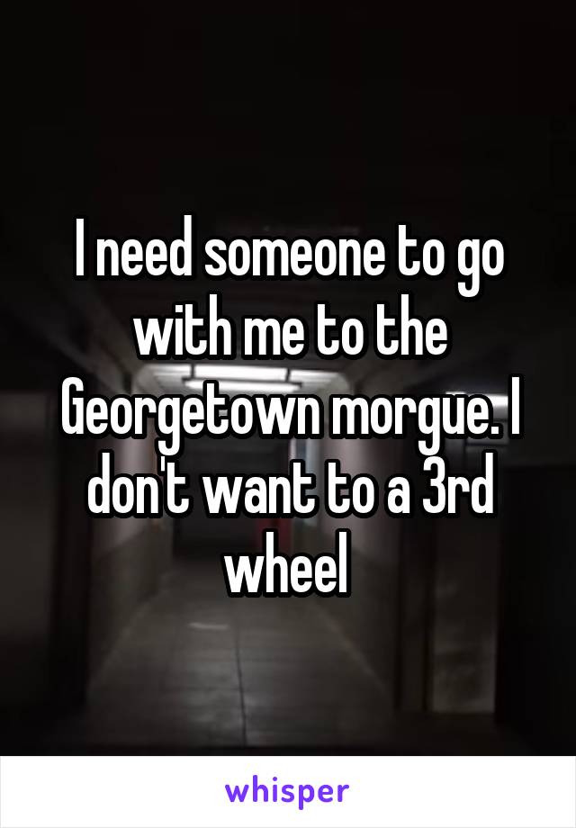I need someone to go with me to the Georgetown morgue. I don't want to a 3rd wheel 